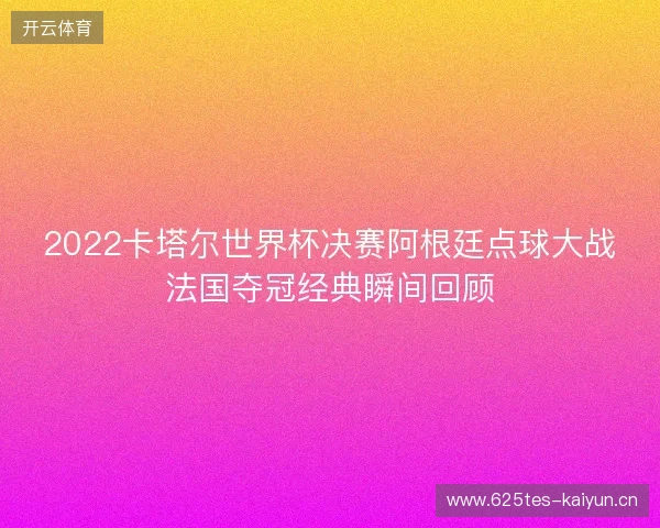 2022卡塔尔世界杯决赛阿根廷点球大战法国夺冠经典瞬间回顾